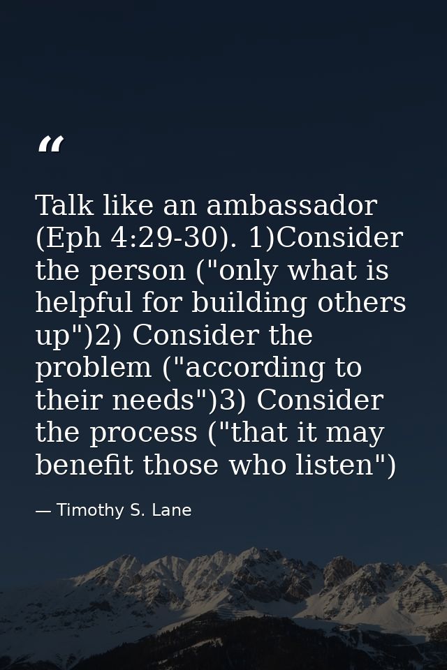 Talk like an ambassador (Eph 4:29-30). 1)Consider the person ("only what is helpful for building others up")2) Consider  — Timothy S. Lane