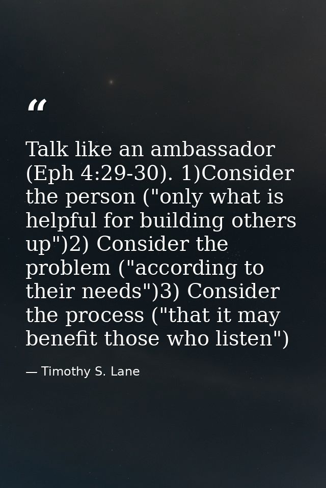 Talk like an ambassador (Eph 4:29-30). 1)Consider the person ("only what is helpful for building others up")2) Consider  — Timothy S. Lane