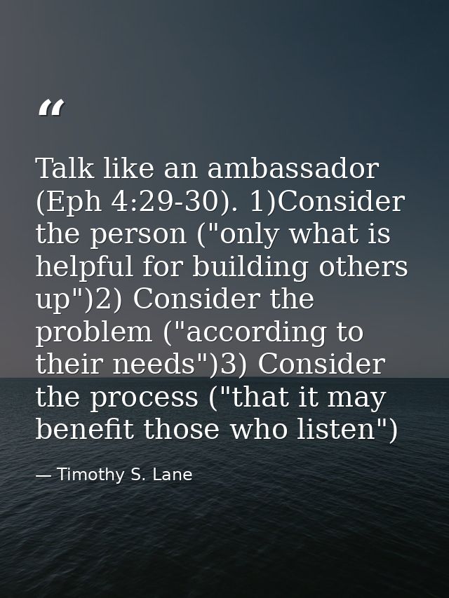 Talk like an ambassador (Eph 4:29-30). 1)Consider the person ("only what is helpful for building others up")2) Consider  — Timothy S. Lane