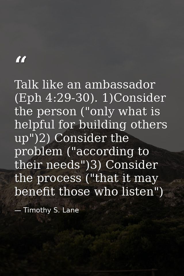 Talk like an ambassador (Eph 4:29-30). 1)Consider the person ("only what is helpful for building others up")2) Consider  — Timothy S. Lane