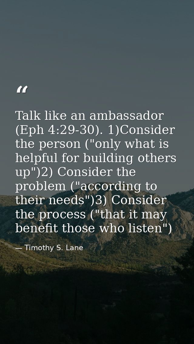 Talk like an ambassador (Eph 4:29-30). 1)Consider the person ("only what is helpful for building others up")2) Consider  — Timothy S. Lane