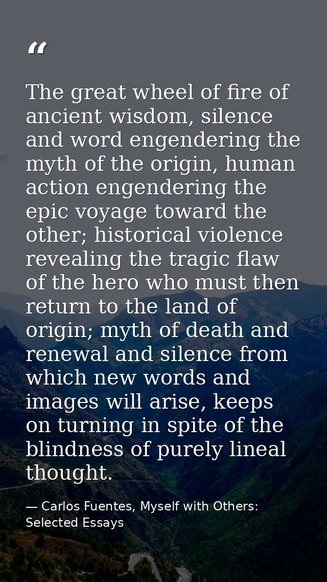 The great wheel of fire of ancient wisdom, silence and word engendering the myth of the origin, human action engendering — Carlos Fuentes, Myself with Others: Selected Essays