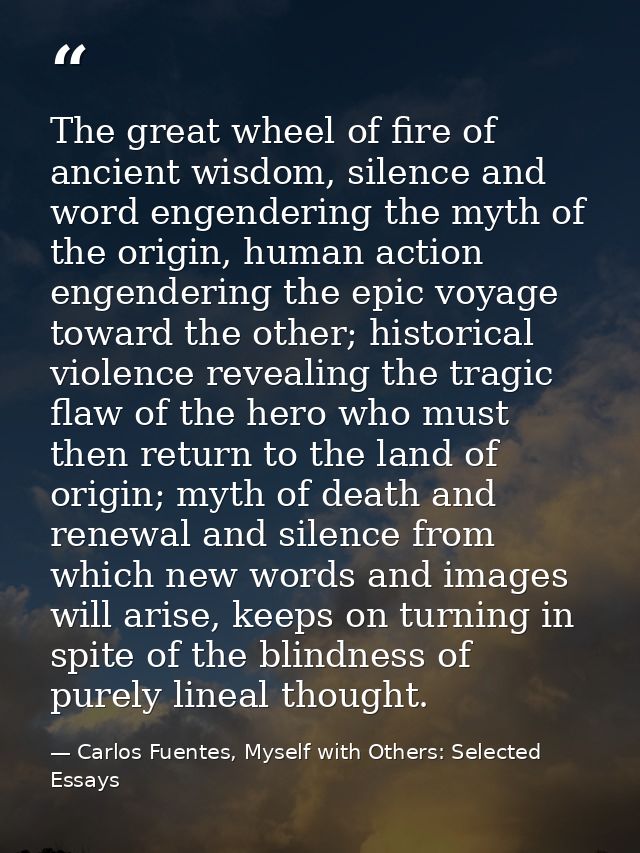 The great wheel of fire of ancient wisdom, silence and word engendering the myth of the origin, human action engendering — Carlos Fuentes, Myself with Others: Selected Essays