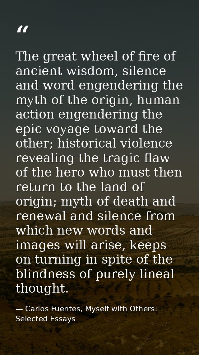 The great wheel of fire of ancient wisdom, silence and word engendering the myth of the origin, human action engendering — Carlos Fuentes, Myself with Others: Selected Essays