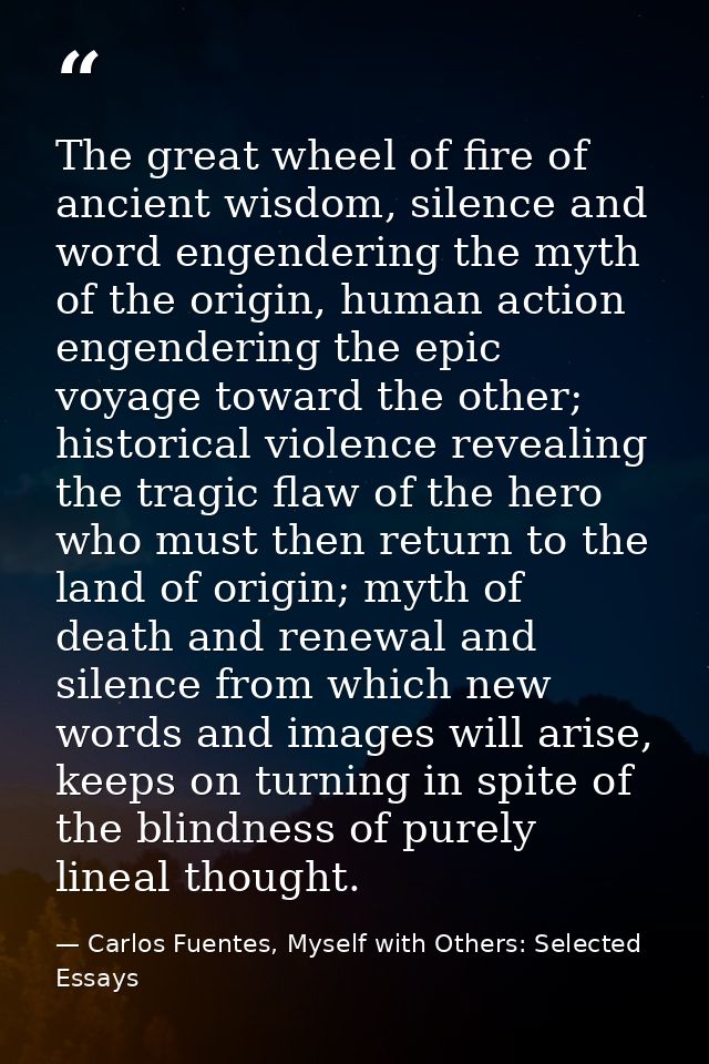 The great wheel of fire of ancient wisdom, silence and word engendering the myth of the origin, human action engendering — Carlos Fuentes, Myself with Others: Selected Essays