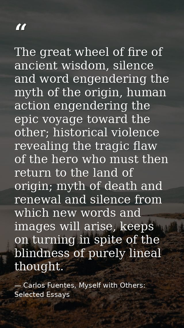 The great wheel of fire of ancient wisdom, silence and word engendering the myth of the origin, human action engendering — Carlos Fuentes, Myself with Others: Selected Essays