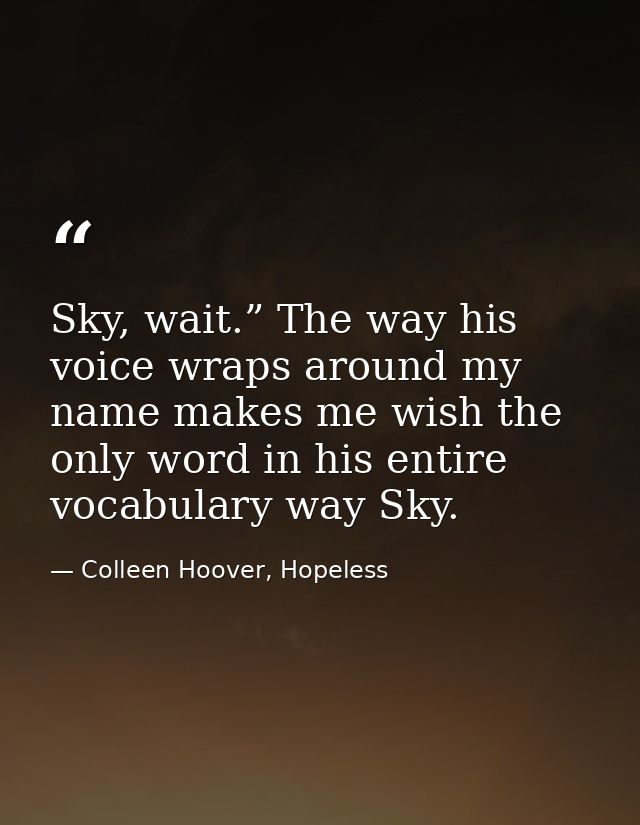 Sky, wait.” The way his voice wraps around my name makes me wish the only word in his entire vocabulary way Sky. — Colleen Hoover, Hopeless