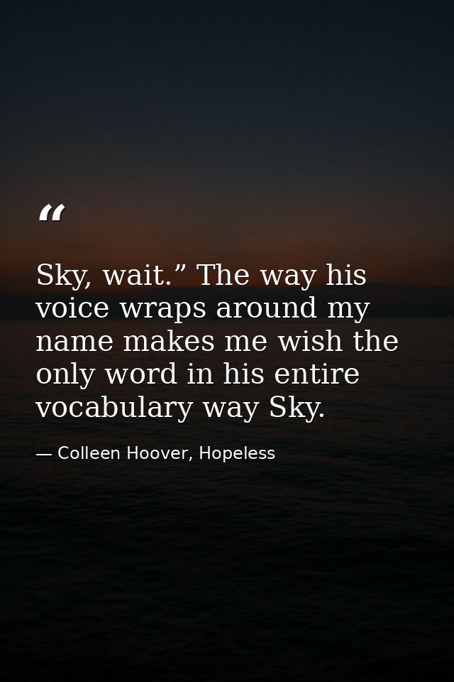 Sky, wait.” The way his voice wraps around my name makes me wish the only word in his entire vocabulary way Sky. — Colleen Hoover, Hopeless