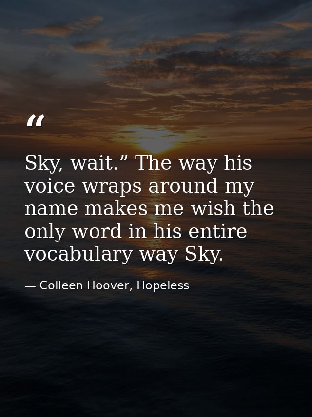 Sky, wait.” The way his voice wraps around my name makes me wish the only word in his entire vocabulary way Sky. — Colleen Hoover, Hopeless
