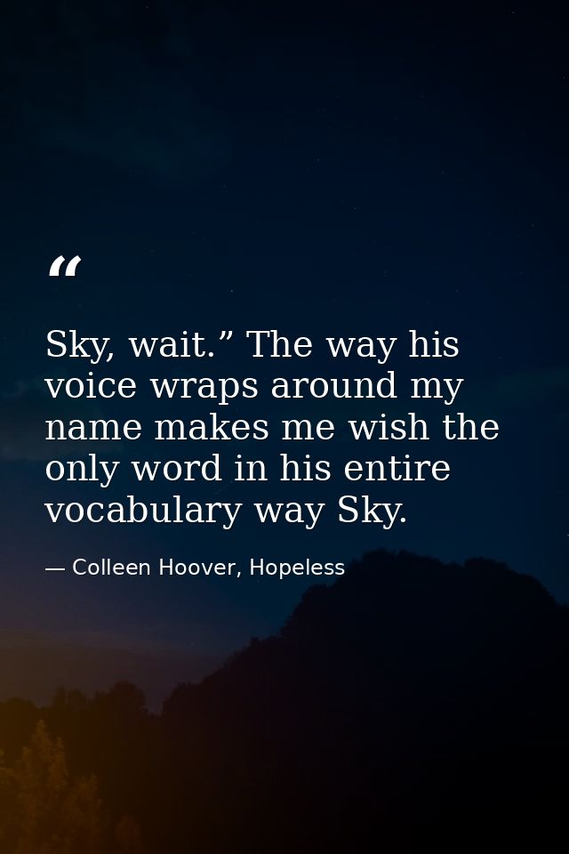 Sky, wait.” The way his voice wraps around my name makes me wish the only word in his entire vocabulary way Sky. — Colleen Hoover, Hopeless