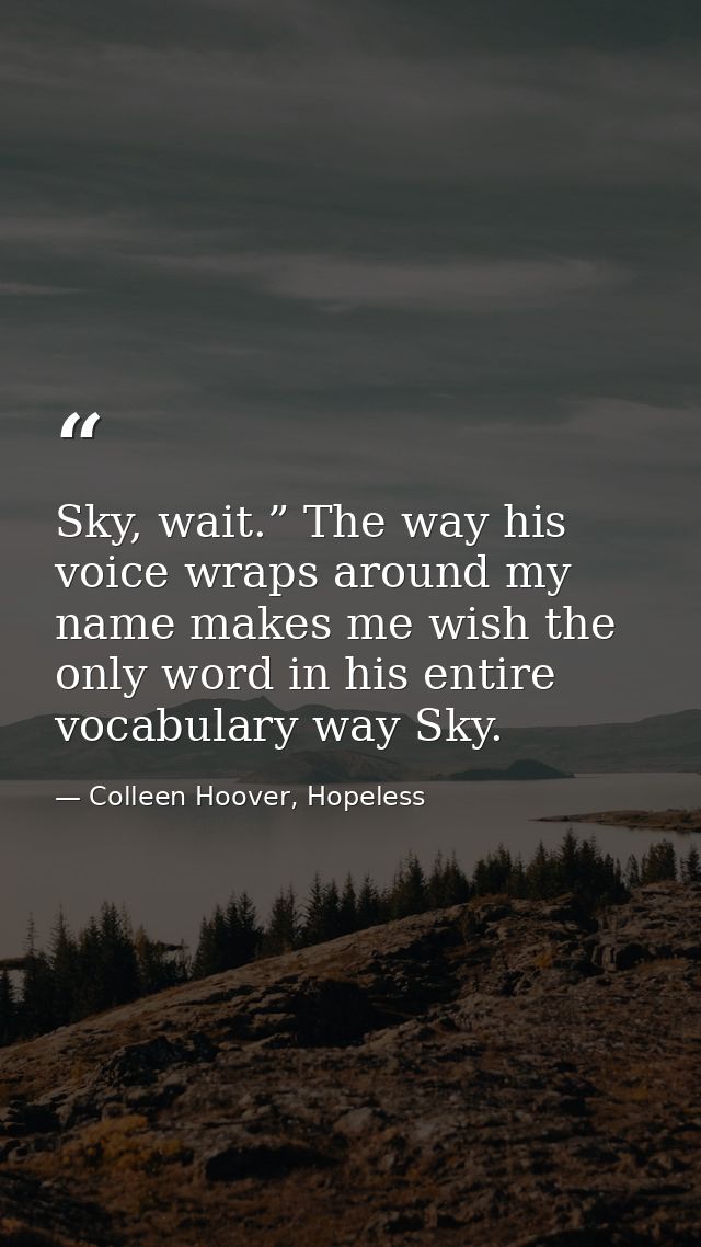 Sky, wait.” The way his voice wraps around my name makes me wish the only word in his entire vocabulary way Sky. — Colleen Hoover, Hopeless