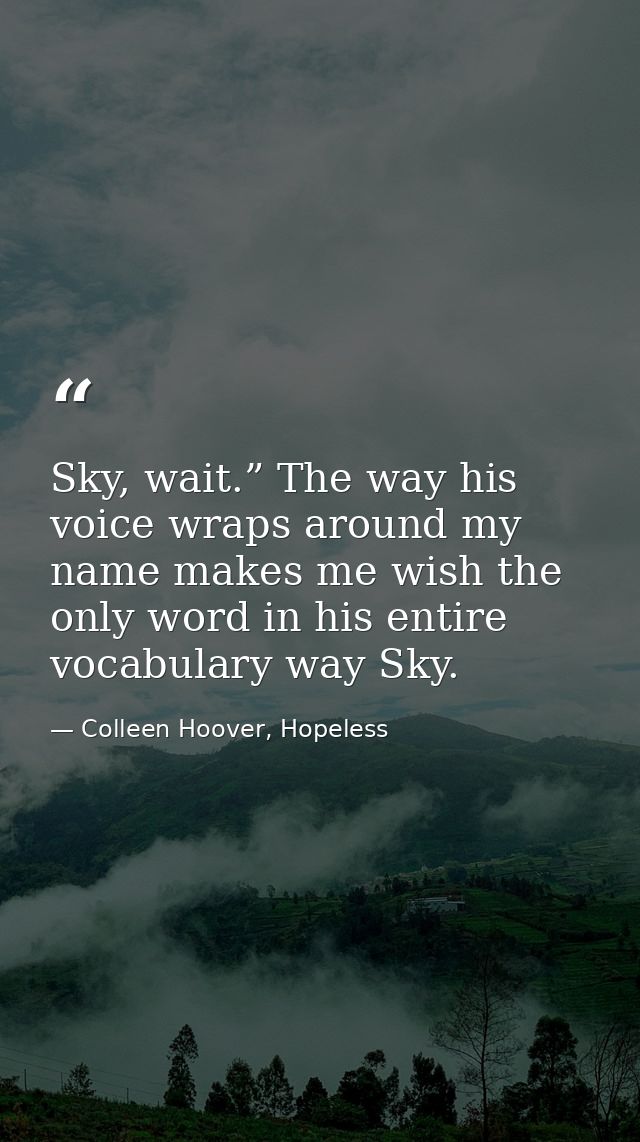 Sky, wait.” The way his voice wraps around my name makes me wish the only word in his entire vocabulary way Sky. — Colleen Hoover, Hopeless