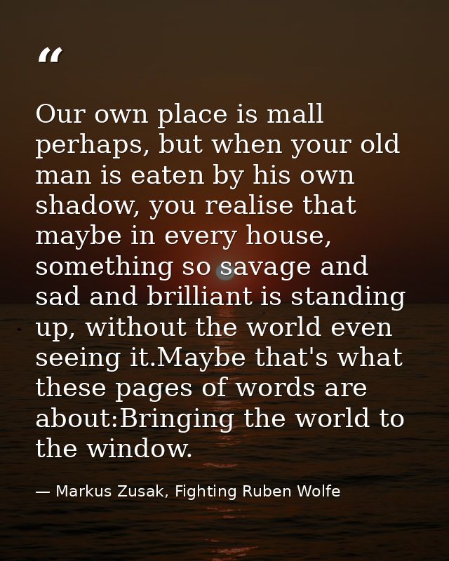 Our own place is mall perhaps, but when your old man is eaten by his own shadow, you realise that maybe in every house,  — Markus Zusak, Fighting Ruben Wolfe