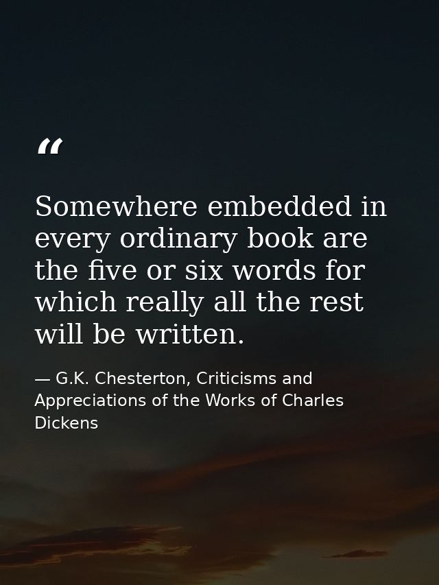 Somewhere embedded in every ordinary book are the five or six words for which really all the rest will be written. — G.K. Chesterton, Criticisms and Appreciations of the Works of Charles Dickens