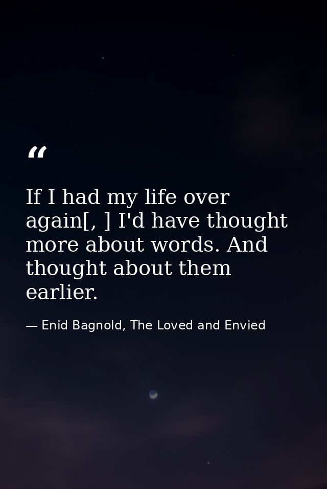 If I had my life over again[, ] I'd have thought more about words. And thought about them earlier. — Enid Bagnold, The Loved and Envied
