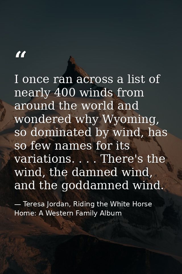 I once ran across a list of nearly 400 winds from around the world and wondered why Wyoming, so dominated by wind, has s — Teresa Jordan, Riding the White Horse Home: A Western Family Album