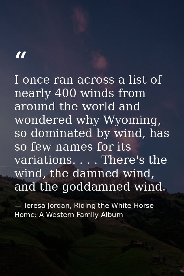 I once ran across a list of nearly 400 winds from around the world and wondered why Wyoming, so dominated by wind, has s — Teresa Jordan, Riding the White Horse Home: A Western Family Album