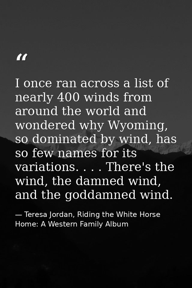 I once ran across a list of nearly 400 winds from around the world and wondered why Wyoming, so dominated by wind, has s — Teresa Jordan, Riding the White Horse Home: A Western Family Album