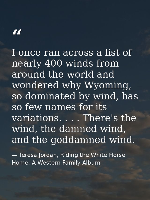 I once ran across a list of nearly 400 winds from around the world and wondered why Wyoming, so dominated by wind, has s — Teresa Jordan, Riding the White Horse Home: A Western Family Album