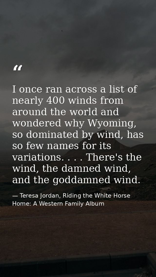 I once ran across a list of nearly 400 winds from around the world and wondered why Wyoming, so dominated by wind, has s — Teresa Jordan, Riding the White Horse Home: A Western Family Album