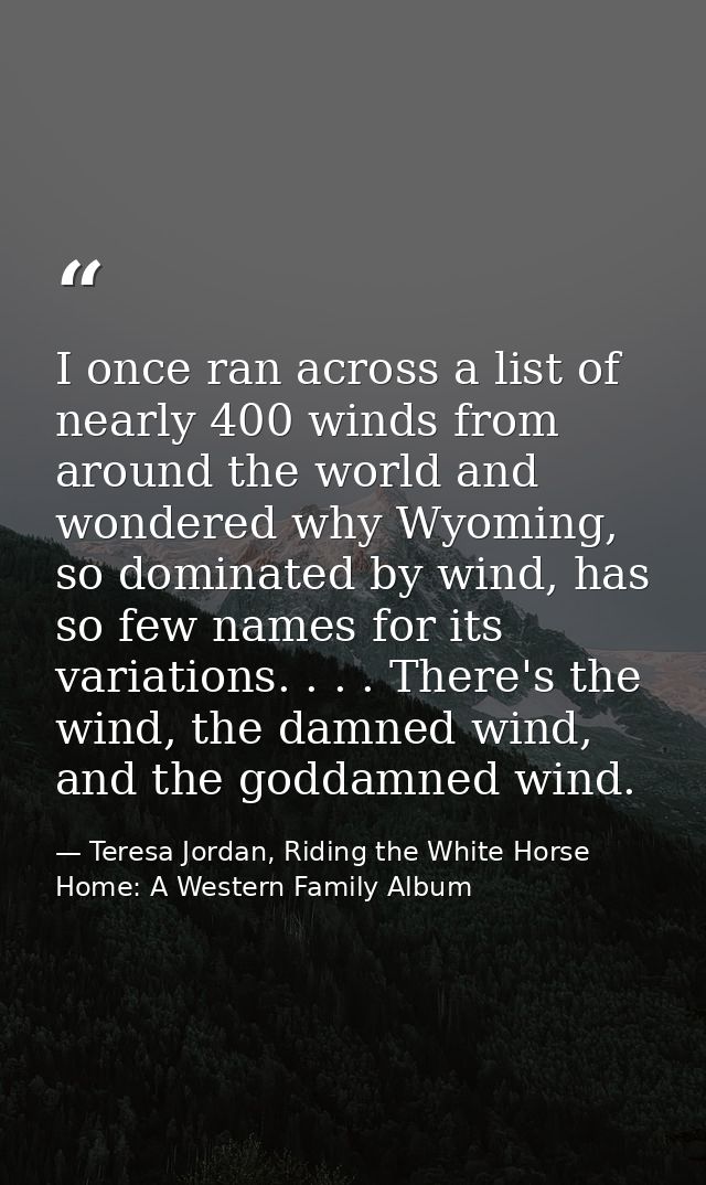 I once ran across a list of nearly 400 winds from around the world and wondered why Wyoming, so dominated by wind, has s — Teresa Jordan, Riding the White Horse Home: A Western Family Album