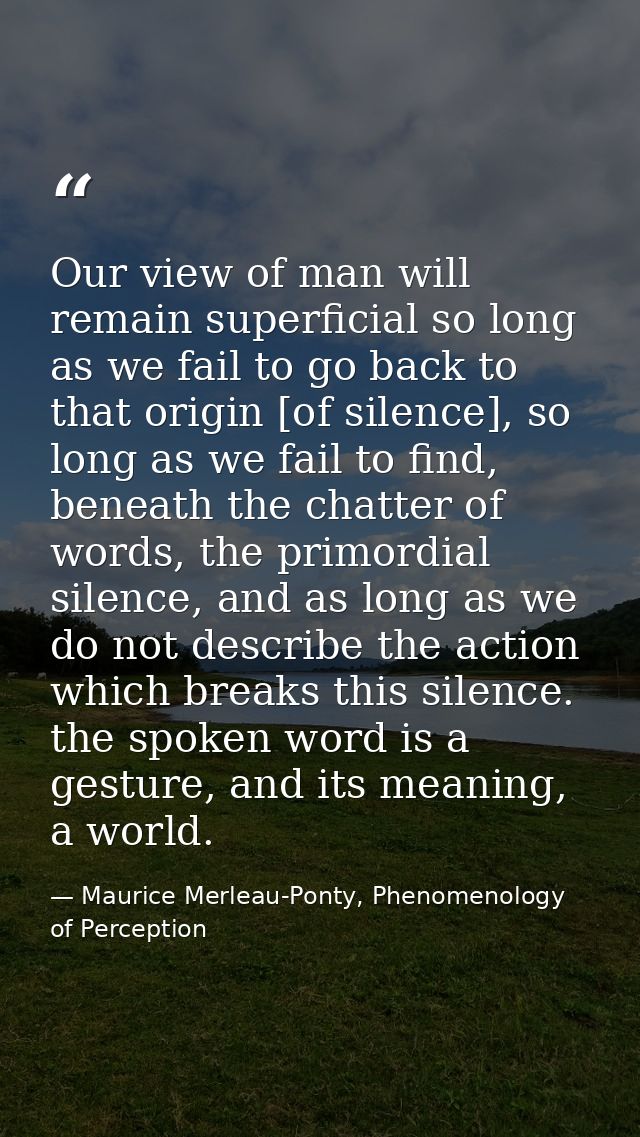 Our view of man will remain superficial so long as we fail to go back to that origin [of silence], so long as we fail to — Maurice Merleau-Ponty, Phenomenology of Perception