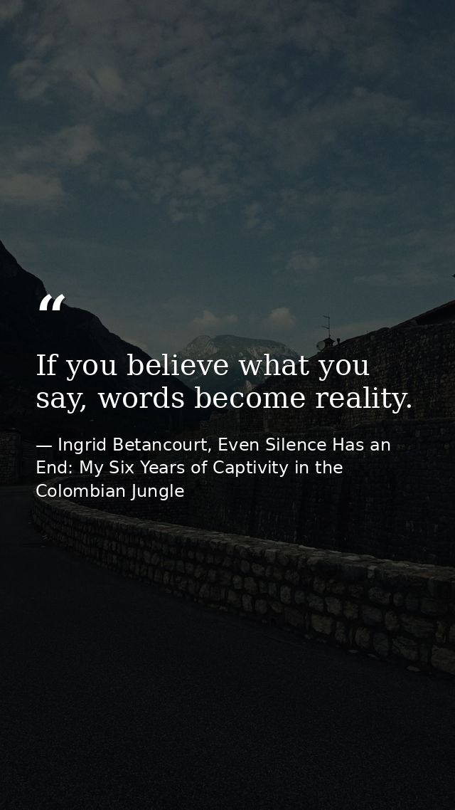 If you believe what you say, words become reality. — Ingrid Betancourt, Even Silence Has an End: My Six Years of Captivity in the Colombian Jungle
