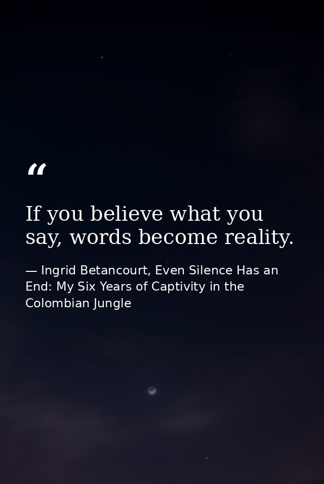 If you believe what you say, words become reality. — Ingrid Betancourt, Even Silence Has an End: My Six Years of Captivity in the Colombian Jungle