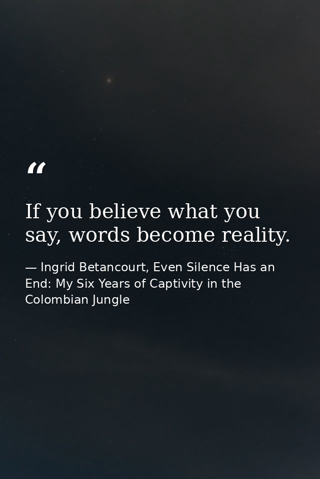 If you believe what you say, words become reality. — Ingrid Betancourt, Even Silence Has an End: My Six Years of Captivity in the Colombian Jungle