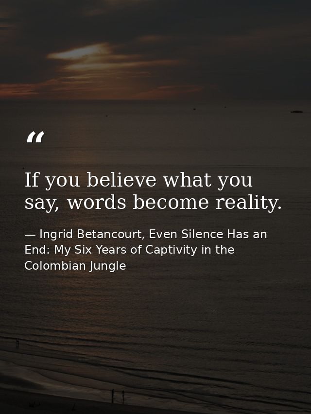 If you believe what you say, words become reality. — Ingrid Betancourt, Even Silence Has an End: My Six Years of Captivity in the Colombian Jungle