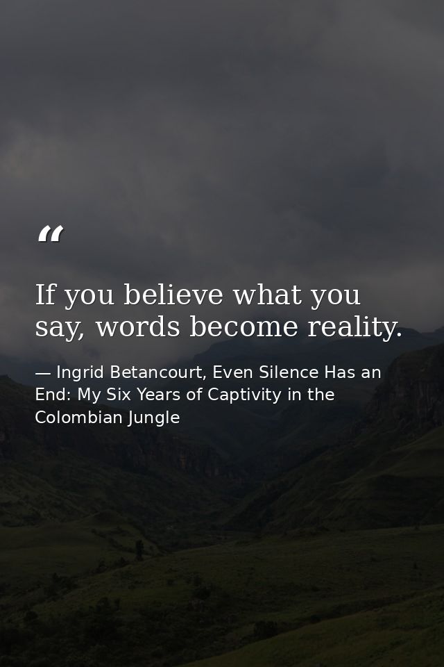 If you believe what you say, words become reality. — Ingrid Betancourt, Even Silence Has an End: My Six Years of Captivity in the Colombian Jungle