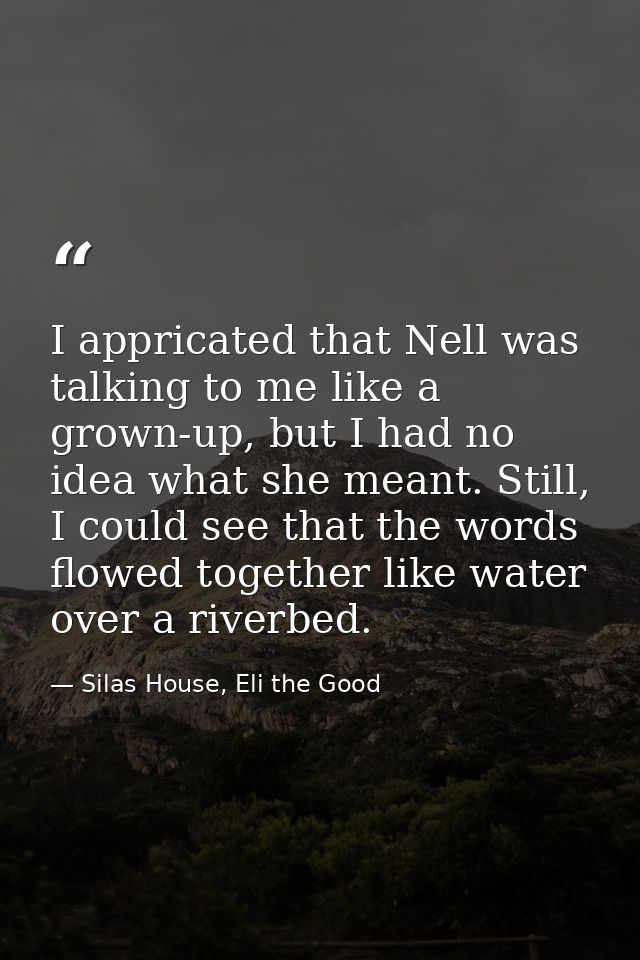 I appricated that Nell was talking to me like a grown-up, but I had no idea what she meant. Still, I could see that the  — Silas House, Eli the Good