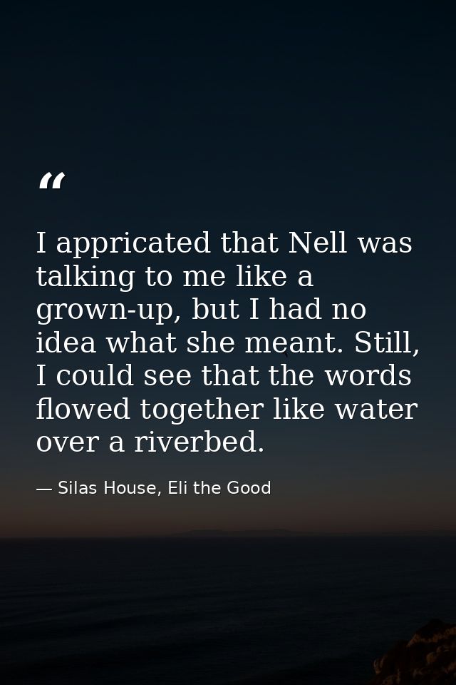 I appricated that Nell was talking to me like a grown-up, but I had no idea what she meant. Still, I could see that the  — Silas House, Eli the Good