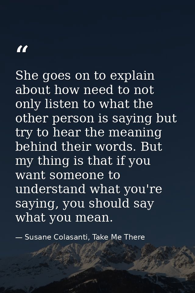 She goes on to explain about how need to not only listen to what the other person is saying but try to hear the meaning  — Susane Colasanti, Take Me There