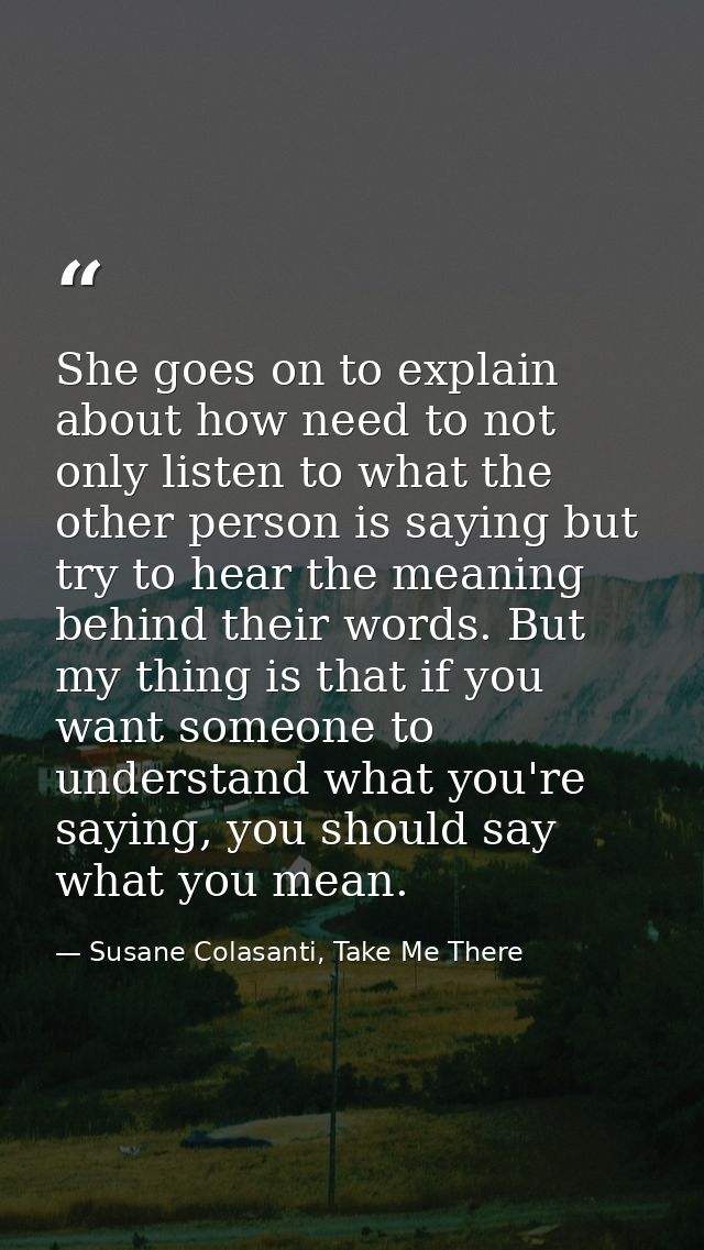 She goes on to explain about how need to not only listen to what the other person is saying but try to hear the meaning  — Susane Colasanti, Take Me There
