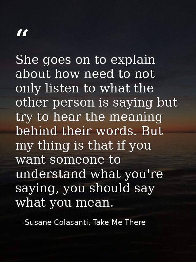 She goes on to explain about how need to not only listen to what the other person is saying but try to hear the meaning  — Susane Colasanti, Take Me There