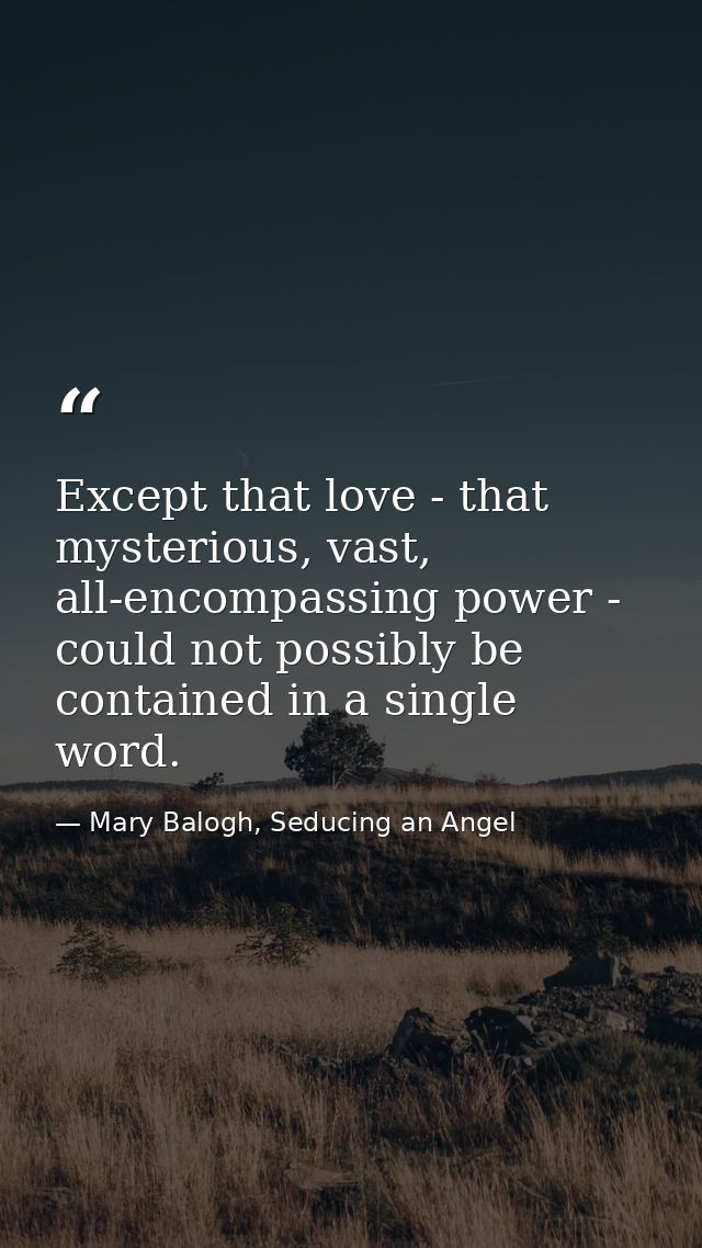 Except that love - that mysterious, vast, all-encompassing power - could not possibly be contained in a single word. — Mary Balogh, Seducing an Angel