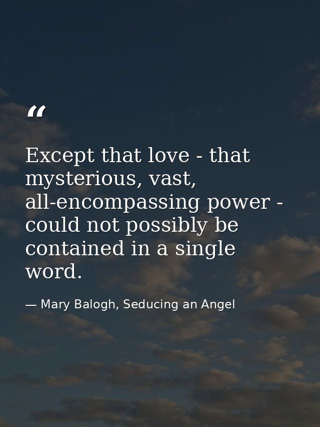 Except that love - that mysterious, vast, all-encompassing power - could not possibly be contained in a single word. — Mary Balogh, Seducing an Angel