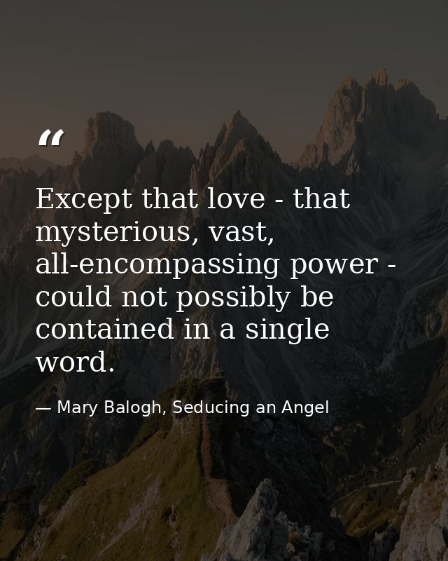 Except that love - that mysterious, vast, all-encompassing power - could not possibly be contained in a single word. — Mary Balogh, Seducing an Angel