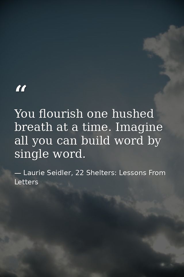 You flourish one hushed breath at a time. Imagine all you can build word by single word. — Laurie Seidler, 22 Shelters: Lessons From Letters