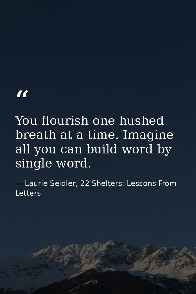 You flourish one hushed breath at a time. Imagine all you can build word by single word. — Laurie Seidler, 22 Shelters: Lessons From Letters