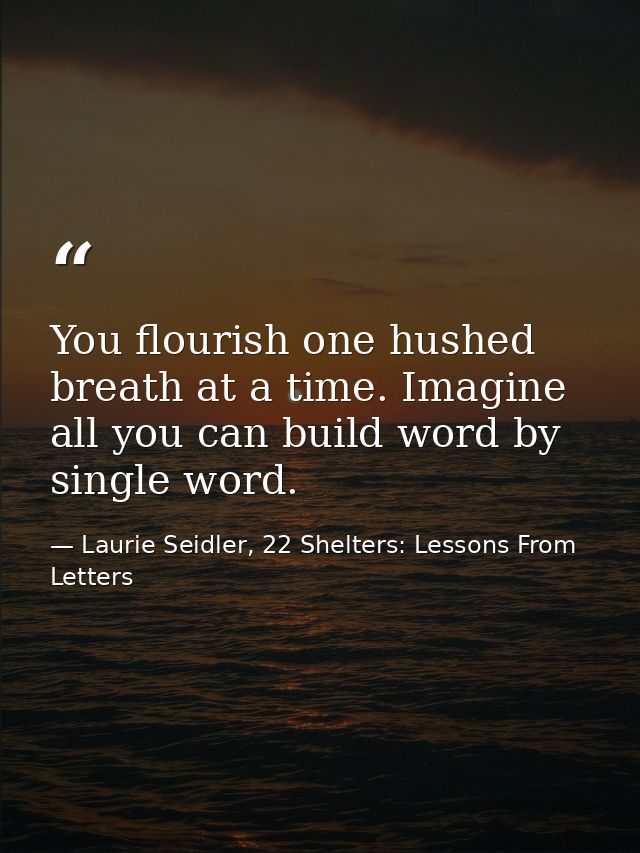 You flourish one hushed breath at a time. Imagine all you can build word by single word. — Laurie Seidler, 22 Shelters: Lessons From Letters