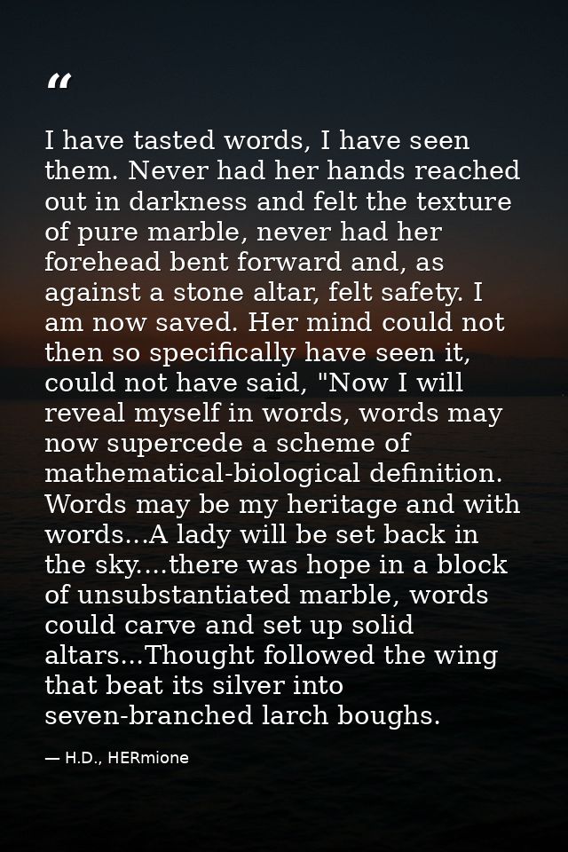 I have tasted words, I have seen them. Never had her hands reached out in darkness and felt the texture of pure marble,  — H.D., HERmione