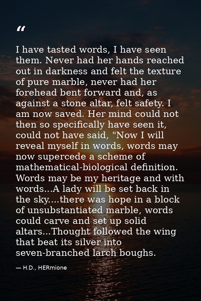 I have tasted words, I have seen them. Never had her hands reached out in darkness and felt the texture of pure marble,  — H.D., HERmione