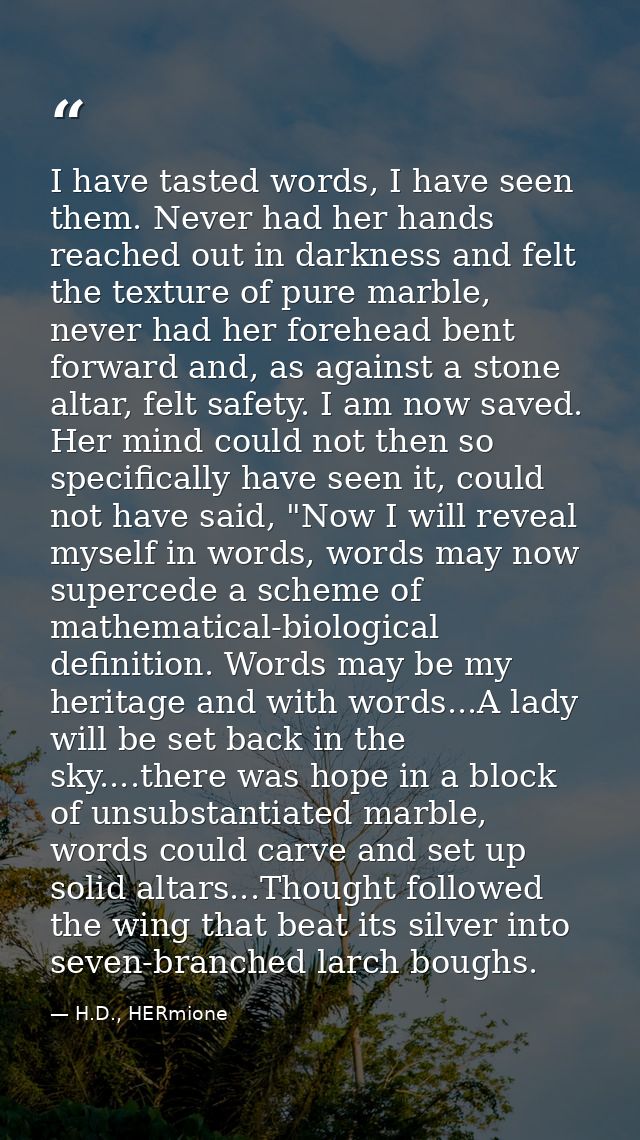 I have tasted words, I have seen them. Never had her hands reached out in darkness and felt the texture of pure marble,  — H.D., HERmione