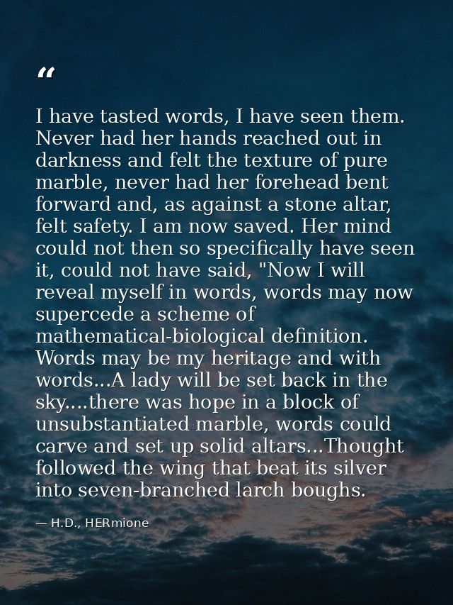 I have tasted words, I have seen them. Never had her hands reached out in darkness and felt the texture of pure marble,  — H.D., HERmione