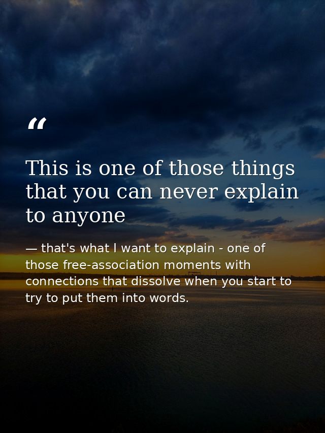 This is one of those things that you can never explain to anyone — that's what I want to explain - one of those free-association moments with connections that dissolve when you start to try to put them into words.