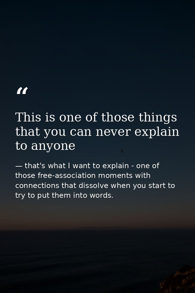This is one of those things that you can never explain to anyone — that's what I want to explain - one of those free-association moments with connections that dissolve when you start to try to put them into words.