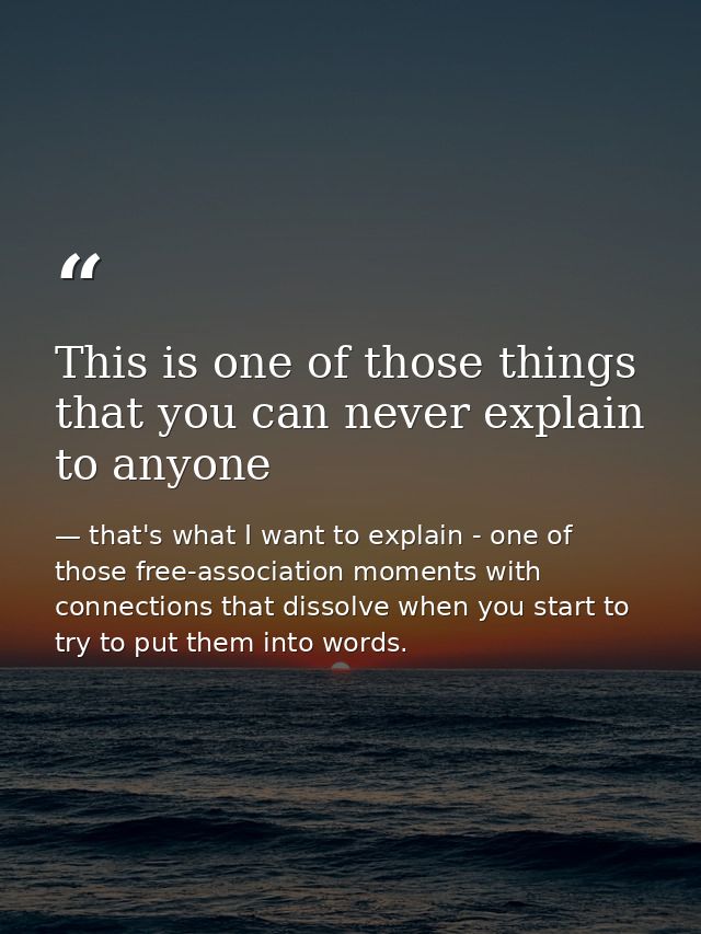 This is one of those things that you can never explain to anyone — that's what I want to explain - one of those free-association moments with connections that dissolve when you start to try to put them into words.