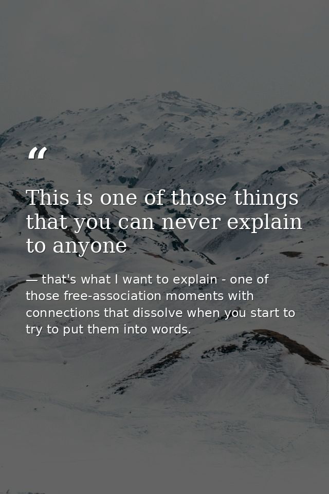 This is one of those things that you can never explain to anyone — that's what I want to explain - one of those free-association moments with connections that dissolve when you start to try to put them into words.